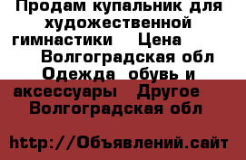 Продам купальник для художественной гимнастики  › Цена ­ 26 000 - Волгоградская обл. Одежда, обувь и аксессуары » Другое   . Волгоградская обл.